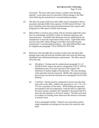 RUS BULLETIN 1753F-601a
Page 15 of 44
movement. The loose tube must contain a suitable water blocking
material. Loose tubes must be removable without damage to the fiber
when following the manufacturer’s recommended procedures.
(2) The tubes for single mode loose tube cables must be designed to allow a
maximum mid-span buffer tube exposure of 6.096 meters (20 feet). The
buyer should be aware that certain housing hardware may require cable
designed for 6.096 meters of buffer tube storage.
(3) Optical fibers covered in near contact with an extrusion (tight tube) must
have an intermediate soft buffer to allow for thermal expansions and
minor pressures. The buffer tube dimension must be established by the
manufacturer to meet the requirement of this section. Tight buffer tubes
must be removable without damage to the fiber when following the
manufacturer’s recommended procedures. The tight buffered fiber must
be strippable per paragraph 7.20 of ANSI/ICEA S-87-640.
(4) Both loose tube and tight tube coverings of each color and other fiber
package types removed from the finished cable must meet the following
shrinkback and cold bend performance requirements. The fibers may be
left in the tube.
(a) Shrinkback. Testing must be conducted per paragraph 14.1 of
ASTM D 4565, using a talc bed at a temperature of 95°C (203°F).
Shrinkback must not exceed 5 percent of the original 150
millimeter (6 inches) length of the specimen. The total shrinkage
of the specimen must be measured. (Buffer tube material meeting
this test may not meet the mid-span test in paragraph 2r(16) of this
bulletin).
(b) Cold Bend. Testing must be conducted on at least one tube from
each color in the cable. Stabilize the specimen to -30 ± 1°C (-22 ±
2°F) for a minimum of four hours. While holding the specimen
and mandrel at the test temperature, wrap the tube in a tight helix
ten times around a mandrel with a diameter to be greater than five
times the tube diameter or 50 mm (2 inches). The tube must show
no evidence of cracking when observed with normal or corrected-
to-normal vision.
Note to paragraph 2c(4)(b): Channel cores and similar slotted
single component core designs do not need to be tested for cold
bend.
 