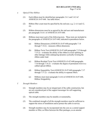 RUS BULLETIN 1753F-601a
Page 17 of 44
e Optical Fiber Ribbon
(1) Each ribbon must be identified per paragraphs 3.4.1 and 3.4.2 of
ANSI/ICEA S-87-640. See table below.
(2) Ribbon fiber count must be specified by the end user, e.g. 2, 4, 6 and 12,
etc.
(3) Ribbon dimensions must be as agreed by the end user and manufacturer
per paragraph 3.4.4.1 of ANSI/ICEA S-87-640.
(4) Ribbons must meet each of the following tests. These tests are included in
the paragraphs of ANSI/ICEA S-87-640, indicated in parenthesis below.
(a) Ribbon Dimensions (ANSI/ICEA S-87-640 paragraphs 7.14
through 7.14.2) – measures ribbon dimension.
(b) Ribbon Twist Test (ANSI/ICEA S-87-640 paragraphs 7.15 through
7.15.2) – evaluates the ability of the ribbon to resist splitting or
other damage while undergoing dynamic cyclically twisting the
ribbon under load.
(c) Ribbon Residual Twist Test (ANSI/ICEA S-87-640 paragraphs
7.16 through 7.16.2) – evaluates the degree of permanent twist in a
cabled optical ribbon.
(d) Ribbon Separability Test (ANSI/ICEA S-87-640 paragraphs 7.17
through 7.17.2) – evaluates the ability to separate fibers.
(e) Ribbons must meet paragraph 3.4.4.6 of ANSI/ICEA S-87-640,
Ribbon Strippability.
f Strength Members
(1) Strength members may be an integral part of the cable construction, but
are not considered part of the support messenger for self-supporting
optical cable.
(2) The strength members may be metallic or nonmetallic.
(3) The combined strength of all the strength members must be sufficient to
support the stress of installation and to protect the cable in service.
(4) Strength members may be incorporated into the core as a central support
member or filler, as fillers between the fiber packages, as an annular
 