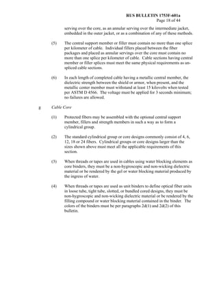 RUS BULLETIN 1753F-601a
Page 18 of 44
serving over the core, as an annular serving over the intermediate jacket,
embedded in the outer jacket, or as a combination of any of these methods.
(5) The central support member or filler must contain no more than one splice
per kilometer of cable. Individual fillers placed between the fiber
packages and placed as annular servings over the core must contain no
more than one splice per kilometer of cable. Cable sections having central
member or filler splices must meet the same physical requirements as un-
spliced cable sections.
(6) In each length of completed cable having a metallic central member, the
dielectric strength between the shield or armor, when present, and the
metallic center member must withstand at least 15 kilovolts when tested
per ASTM D 4566. The voltage must be applied for 3 seconds minimum;
no failures are allowed.
g Cable Core
(1) Protected fibers may be assembled with the optional central support
member, fillers and strength members in such a way as to form a
cylindrical group.
(2) The standard cylindrical group or core designs commonly consist of 4, 6,
12, 18 or 24 fibers. Cylindrical groups or core designs larger than the
sizes shown above must meet all the applicable requirements of this
section.
(3) When threads or tapes are used in cables using water blocking elements as
core binders, they must be a non-hygroscopic and non-wicking dielectric
material or be rendered by the gel or water blocking material produced by
the ingress of water.
(4) When threads or tapes are used as unit binders to define optical fiber units
in loose tube, tight tube, slotted, or bundled cored designs, they must be
non-hygroscopic and non-wicking dielectric material or be rendered by the
filling compound or water blocking material contained in the binder. The
colors of the binders must be per paragraphs 2d(1) and 2d(2) of this
bulletin.
 