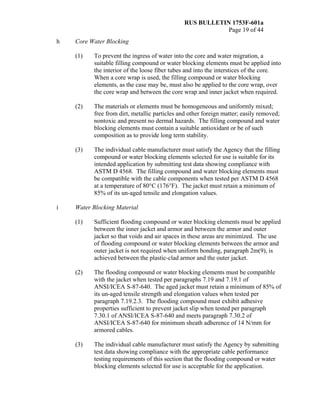 RUS BULLETIN 1753F-601a
Page 19 of 44
h Core Water Blocking
(1) To prevent the ingress of water into the core and water migration, a
suitable filling compound or water blocking elements must be applied into
the interior of the loose fiber tubes and into the interstices of the core.
When a core wrap is used, the filling compound or water blocking
elements, as the case may be, must also be applied to the core wrap, over
the core wrap and between the core wrap and inner jacket when required.
(2) The materials or elements must be homogeneous and uniformly mixed;
free from dirt, metallic particles and other foreign matter; easily removed;
nontoxic and present no dermal hazards. The filling compound and water
blocking elements must contain a suitable antioxidant or be of such
composition as to provide long term stability.
(3) The individual cable manufacturer must satisfy the Agency that the filling
compound or water blocking elements selected for use is suitable for its
intended application by submitting test data showing compliance with
ASTM D 4568. The filling compound and water blocking elements must
be compatible with the cable components when tested per ASTM D 4568
at a temperature of 80°C (176°F). The jacket must retain a minimum of
85% of its un-aged tensile and elongation values.
i Water Blocking Material
(1) Sufficient flooding compound or water blocking elements must be applied
between the inner jacket and armor and between the armor and outer
jacket so that voids and air spaces in these areas are minimized. The use
of flooding compound or water blocking elements between the armor and
outer jacket is not required when uniform bonding, paragraph 2m(9), is
achieved between the plastic-clad armor and the outer jacket.
(2) The flooding compound or water blocking elements must be compatible
with the jacket when tested per paragraphs 7.19 and 7.19.1 of
ANSI/ICEA S-87-640. The aged jacket must retain a minimum of 85% of
its un-aged tensile strength and elongation values when tested per
paragraph 7.19.2.3. The flooding compound must exhibit adhesive
properties sufficient to prevent jacket slip when tested per paragraph
7.30.1 of ANSI/ICEA S-87-640 and meets paragraph 7.30.2 of
ANSI/ICEA S-87-640 for minimum sheath adherence of 14 N/mm for
armored cables.
(3) The individual cable manufacturer must satisfy the Agency by submitting
test data showing compliance with the appropriate cable performance
testing requirements of this section that the flooding compound or water
blocking elements selected for use is acceptable for the application.
 