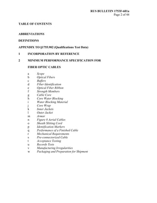 RUS BULLETIN 1753F-601a
Page 2 of 44
TABLE OF CONTENTS
ABBREVIATIONS
DEFINITIONS
APPENDIX TO §1755.902 (Qualifications Test Data)
1 INCORPORATION BY REFERENCE
2 MINIMUM PERFORMANCE SPECIFICATION FOR
FIBER OPTIC CABLES
a Scope
b Optical Fibers
c Buffers
d Fiber Identification
e Optical Fiber Ribbon
f Strength Members
g Cable Core
h Core Water Blocking
i Water Blocking Material
j Core Wrap
k Inner Jackets
l Outer Jacket
m Armor
n Figure 8 Aerial Cables
o Sheath Slitting Cord
p Identification Markers
q Performance of a Finished Cable
r Mechanical Requirements
s Pre-connectorized Cable
t Acceptance Testing
u Records Tests
v Manufacturing Irregularities
w Packaging and Preparation for Shipment
 
