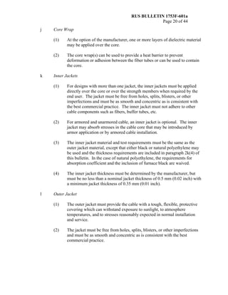 RUS BULLETIN 1753F-601a
Page 20 of 44
j Core Wrap
(1) At the option of the manufacturer, one or more layers of dielectric material
may be applied over the core.
(2) The core wrap(s) can be used to provide a heat barrier to prevent
deformation or adhesion between the fiber tubes or can be used to contain
the core.
k Inner Jackets
(1) For designs with more than one jacket, the inner jackets must be applied
directly over the core or over the strength members when required by the
end user. The jacket must be free from holes, splits, blisters, or other
imperfections and must be as smooth and concentric as is consistent with
the best commercial practice. The inner jacket must not adhere to other
cable components such as fibers, buffer tubes, etc.
(2) For armored and unarmored cable, an inner jacket is optional. The inner
jacket may absorb stresses in the cable core that may be introduced by
armor application or by armored cable installation.
(3) The inner jacket material and test requirements must be the same as the
outer jacket material, except that either black or natural polyethylene may
be used and the thickness requirements are included in paragraph 2k(4) of
this bulletin. In the case of natural polyethylene, the requirements for
absorption coefficient and the inclusion of furnace black are waived.
(4) The inner jacket thickness must be determined by the manufacturer, but
must be no less than a nominal jacket thickness of 0.5 mm (0.02 inch) with
a minimum jacket thickness of 0.35 mm (0.01 inch).
l Outer Jacket
(1) The outer jacket must provide the cable with a tough, flexible, protective
covering which can withstand exposure to sunlight, to atmosphere
temperatures, and to stresses reasonably expected in normal installation
and service.
(2) The jacket must be free from holes, splits, blisters, or other imperfections
and must be as smooth and concentric as is consistent with the best
commercial practice.
 