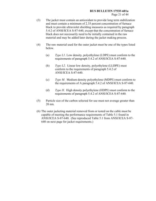 RUS BULLETIN 1753F-601a
Page 21 of 44
(3) The jacket must contain an antioxidant to provide long term stabilization
and must contain a minimum of 2.35 percent concentration of furnace
black to provide ultraviolet shielding measures as required by paragraph
5.4.2 of ANSI/ICEA S-87-640, except that the concentration of furnace
black does not necessarily need to be initially contained in the raw
material and may be added later during the jacket making process.
(4) The raw material used for the outer jacket must be one of the types listed
below.
(a) Type L1. Low density, polyethylene (LDPE) must conform to the
requirements of paragraph 5.4.2 of ANSI/ICEA S-87-640.
(b) Type L2. Linear low density, polyethylene (LLDPE) must
conform to the requirements of paragraph 5.4.2 of
ANSI/ICEA S-87-640.
(c) Type M. Medium density polyethylene (MDPE) must conform to
the requirements of A paragraph 5.4.2 of ANSI/ICEA S-87-640.
(d) Type H. High density polyethylene (HDPE) must conform to the
requirements of paragraph 5.4.2 of ANSI/ICEA S-87-640.
(5) Particle size of the carbon selected for use must not average greater than
20 nm.
(6) The outer jacketing material removed from or tested on the cable must be
capable of meeting the performance requirements of Table 5.1 found in
ANSI/ICEA S-87-640. (See reproduced Table 5.1 from ANSI/ICEA S-87-
640 on next page for jacket requirements.)
 