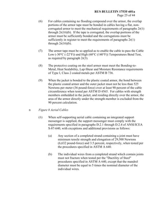RUS BULLETIN 1753F-601a
Page 25 of 44
(6) For cables containing no flooding compound over the armor, the overlap
portions of the armor tape must be bonded in cables having a flat, non-
corrugated armor to meet the mechanical requirements of paragraphs 2r(1)
through 2r(16)(b). If the tape is corrugated, the overlap portions of the
armor must be sufficiently bonded and the corrugations must be
sufficiently in register to meet the requirements of paragraphs 2r(1)
through 2r(16)(b).
(7) The armor tape must be so applied as to enable the cable to pass the Cable
Low (-30°C (-22°F)) and High (60°C (140°F)) Temperatures Bend Test,
as required by paragraph 2r(3).
(8) The protective coating on the steel armor must meet the Bonding-to-
Metal, Heat Sealability, Lap-Shear and Moisture Resistance requirements
of Type I, Class 2 coated metals per ASTM B 736.
(9) When the jacket is bonded to the plastic coated armor, the bond between
the plastic coated armor and the outer jacket must not be less than 525
Newtons per meter (36 pound-force) over at least 90 percent of the cable
circumference when tested per ASTM D 4565. For cables with strength
members embedded in the jacket, and residing directly over the armor, the
area of the armor directly under the strength member is excluded from the
90 percent calculation.
n Figure 8 Aerial Cables
(1) When self-supporting aerial cable containing an integrated support
messenger is supplied, the support messenger must comply with the
requirements specified in paragraphs D.2.1 through D.2.4 of ANSI/ICEA
S-87-640, with exceptions and additional provisions as follows:
(a) Any section of a completed strand containing a joint must have
minimum tensile strength and elongation of 29,500 Newtons
(6,632 pound-force) and 3.5 percent, respectively, when tested per
the procedures specified in ASTM A 640.
(b) The individual wires from a completed strand which contain joints
must not fracture when tested per the "Ductility of Steel"
procedures specified in ASTM A 640, except that the mandrel
diameter must be equal to 5 times the nominal diameter of the
individual wires.
 