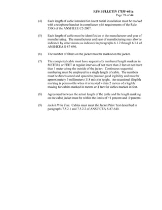 RUS BULLETIN 1753F-601a
Page 28 of 44
(4) Each length of cable intended for direct burial installation must be marked
with a telephone handset in compliance with requirements of the Rule
350G of the ANSI/IEEE C2-2007.
(5) Each length of cable must be identified as to the manufacturer and year of
manufacturing. The manufacturer and year of manufacturing may also be
indicated by other means as indicated in paragraphs 6.1.2 through 6.1.4 of
ANSI/ICEA S-87-640.
(6) The number of fibers on the jacket must be marked on the jacket.
(7) The completed cable must have sequentially numbered length markers in
METERS or FEET at regular intervals of not more than 2 feet or not more
than 1 meter along the outside of the jacket. Continuous sequential
numbering must be employed in a single length of cable. The numbers
must be dimensioned and spaced to produce good legibility and must be
approximately 3 millimeters (118 mils) in height. An occasional illegible
marking is permissible when it is located within 2 meters of a legible
making for cables marked in meters or 4 feet for cables marked in feet.
(8) Agreement between the actual length of the cable and the length marking
on the cable jacket must be within the limits of +1 percent and -0 percent.
(9) Jacket Print Test. Cables must meet the Jacket Print Test described in
paragraphs 7.5.2.1 and 7.5.2.2 of ANSI/ICEA S-87-640.
 