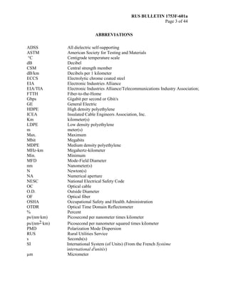 RUS BULLETIN 1753F-601a
Page 3 of 44
ABBREVIATIONS
ADSS All dielectric self-supporting
ASTM American Society for Testing and Materials
°C Centigrade temperature scale
dB Decibel
CSM Central strength member
dB/km Decibels per 1 kilometer
ECCS Electrolytic chrome coated steel
EIA Electronic Industries Alliance
EIA/TIA Electronic Industries Alliance/Telecommunications Industry Association;
FTTH Fiber-to-the-Home
Gbps Gigabit per second or Gbit/s
GE General Electric
HDPE High density polyethylene
ICEA Insulated Cable Engineers Association, Inc.
Km kilometer(s)
LDPE Low density polyethylene
m meter(s)
Max. Maximum
Mbit Megabits
MDPE Medium density polyethylene
MHz-km Megahertz-kilometer
Min. Minimum
MFD Mode-Field Diameter
nm Nanometer(s)
N Newton(s)
NA Numerical aperture
NESC National Electrical Safety Code
OC Optical cable
O.D. Outside Diameter
OF Optical fiber
OSHA Occupational Safety and Health Administration
OTDR Optical Time Domain Reflectometer
% Percent
ps/(nm·km) Picosecond per nanometer times kilometer
ps/(nm2·km) Picosecond per nanometer squared times kilometer
PMD Polarization Mode Dispersion
RUS Rural Utilities Service
s Seconds(s)
SI International System (of Units) (From the French Système
international d'unités)
µm Micrometer
 