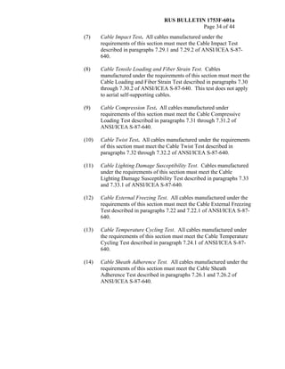 RUS BULLETIN 1753F-601a
Page 34 of 44
(7) Cable Impact Test. All cables manufactured under the
requirements of this section must meet the Cable Impact Test
described in paragraphs 7.29.1 and 7.29.2 of ANSI/ICEA S-87-
640.
(8) Cable Tensile Loading and Fiber Strain Test. Cables
manufactured under the requirements of this section must meet the
Cable Loading and Fiber Strain Test described in paragraphs 7.30
through 7.30.2 of ANSI/ICEA S-87-640. This test does not apply
to aerial self-supporting cables.
(9) Cable Compression Test. All cables manufactured under
requirements of this section must meet the Cable Compressive
Loading Test described in paragraphs 7.31 through 7.31.2 of
ANSI/ICEA S-87-640.
(10) Cable Twist Test. All cables manufactured under the requirements
of this section must meet the Cable Twist Test described in
paragraphs 7.32 through 7.32.2 of ANSI/ICEA S-87-640.
(11) Cable Lighting Damage Susceptibility Test. Cables manufactured
under the requirements of this section must meet the Cable
Lighting Damage Susceptibility Test described in paragraphs 7.33
and 7.33.1 of ANSI/ICEA S-87-640.
(12) Cable External Freezing Test. All cables manufactured under the
requirements of this section must meet the Cable External Freezing
Test described in paragraphs 7.22 and 7.22.1 of ANSI/ICEA S-87-
640.
(13) Cable Temperature Cycling Test. All cables manufactured under
the requirements of this section must meet the Cable Temperature
Cycling Test described in paragraph 7.24.1 of ANSI/ICEA S-87-
640.
(14) Cable Sheath Adherence Test. All cables manufactured under the
requirements of this section must meet the Cable Sheath
Adherence Test described in paragraphs 7.26.1 and 7.26.2 of
ANSI/ICEA S-87-640.
 