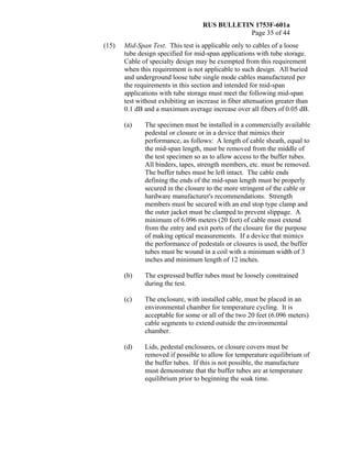 RUS BULLETIN 1753F-601a
Page 35 of 44
(15) Mid-Span Test. This test is applicable only to cables of a loose
tube design specified for mid-span applications with tube storage.
Cable of specialty design may be exempted from this requirement
when this requirement is not applicable to such design. All buried
and underground loose tube single mode cables manufactured per
the requirements in this section and intended for mid-span
applications with tube storage must meet the following mid-span
test without exhibiting an increase in fiber attenuation greater than
0.1 dB and a maximum average increase over all fibers of 0.05 dB.
(a) The specimen must be installed in a commercially available
pedestal or closure or in a device that mimics their
performance, as follows: A length of cable sheath, equal to
the mid-span length, must be removed from the middle of
the test specimen so as to allow access to the buffer tubes.
All binders, tapes, strength members, etc. must be removed.
The buffer tubes must be left intact. The cable ends
defining the ends of the mid-span length must be properly
secured in the closure to the more stringent of the cable or
hardware manufacturer's recommendations. Strength
members must be secured with an end stop type clamp and
the outer jacket must be clamped to prevent slippage. A
minimum of 6.096 meters (20 feet) of cable must extend
from the entry and exit ports of the closure for the purpose
of making optical measurements. If a device that mimics
the performance of pedestals or closures is used, the buffer
tubes must be wound in a coil with a minimum width of 3
inches and minimum length of 12 inches.
(b) The expressed buffer tubes must be loosely constrained
during the test.
(c) The enclosure, with installed cable, must be placed in an
environmental chamber for temperature cycling. It is
acceptable for some or all of the two 20 feet (6.096 meters)
cable segments to extend outside the environmental
chamber.
(d) Lids, pedestal enclosures, or closure covers must be
removed if possible to allow for temperature equilibrium of
the buffer tubes. If this is not possible, the manufacture
must demonstrate that the buffer tubes are at temperature
equilibrium prior to beginning the soak time.
 