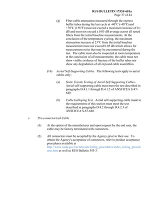 RUS BULLETIN 1753F-601a
Page 37 of 44
(g) Fiber cable attenuation measured through the express
buffer tubes during the last cycle at -40°C (-40°F) and
+70°C (158°F) must not exceed a maximum increase of 0.1
dB and must not exceed a 0.05 dB average across all tested
fibers from the initial baseline measurements. At the
conclusion of the temperature cycling, the maximum
attenuation increase at 23°C from the initial baseline
measurement must not exceed 0.05 dB which allows for
measurement noise that may be encountered during the
test. The cable must also be inspected at room temperature
at the conclusion of all measurements; the cable must not
show visible evidence of fracture of the buffer tubes nor
show any degradation of all exposed cable assemblies.
(16) Aerial Self-Supporting Cables. The following tests apply to aerial
cables only:
(a) Static Tensile Testing of Aerial Self-Supporting Cables.
Aerial self-supporting cable must meet the test described in
paragraphs D.4.1.1 through D.4.1.5 of ANSI/ICEA S-87-
640.
(b) Cable Galloping Test. Aerial self-supporting cable made to
the requirements of this section must meet the test
described in paragraphs D.4.2 through D.4.2.3 of
ANSI/ICEA S-87-640.
s Pre-connectorized Cable
(1) At the option of the manufacturer and upon request by the end user, the
cable may be factory terminated with connectors.
(2) All connectors must be accepted by the Agency prior to their use. To
obtain the Agency's acceptance of connectors, refer to product acceptance
procedures available at
http://www.usda.gov/rus/telecom/listing_procedures/index_listing_proced
ures.htm as well as RUS Bulletin 345-3.
 