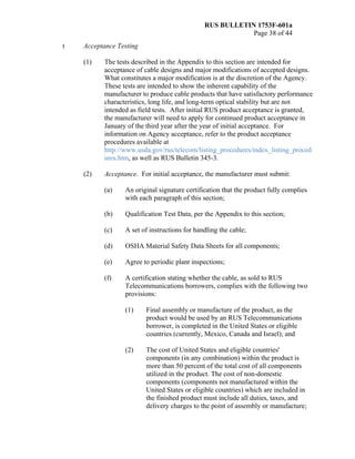 RUS BULLETIN 1753F-601a
Page 38 of 44
t Acceptance Testing
(1) The tests described in the Appendix to this section are intended for
acceptance of cable designs and major modifications of accepted designs.
What constitutes a major modification is at the discretion of the Agency.
These tests are intended to show the inherent capability of the
manufacturer to produce cable products that have satisfactory performance
characteristics, long life, and long-term optical stability but are not
intended as field tests. After initial RUS product acceptance is granted,
the manufacturer will need to apply for continued product acceptance in
January of the third year after the year of initial acceptance. For
information on Agency acceptance, refer to the product acceptance
procedures available at
http://www.usda.gov/rus/telecom/listing_procedures/index_listing_proced
ures.htm, as well as RUS Bulletin 345-3.
(2) Acceptance. For initial acceptance, the manufacturer must submit:
(a) An original signature certification that the product fully complies
with each paragraph of this section;
(b) Qualification Test Data, per the Appendix to this section;
(c) A set of instructions for handling the cable;
(d) OSHA Material Safety Data Sheets for all components;
(e) Agree to periodic plant inspections;
(f) A certification stating whether the cable, as sold to RUS
Telecommunications borrowers, complies with the following two
provisions:
(1) Final assembly or manufacture of the product, as the
product would be used by an RUS Telecommunications
borrower, is completed in the United States or eligible
countries (currently, Mexico, Canada and Israel); and
(2) The cost of United States and eligible countries'
components (in any combination) within the product is
more than 50 percent of the total cost of all components
utilized in the product. The cost of non-domestic
components (components not manufactured within the
United States or eligible countries) which are included in
the finished product must include all duties, taxes, and
delivery charges to the point of assembly or manufacture;
 