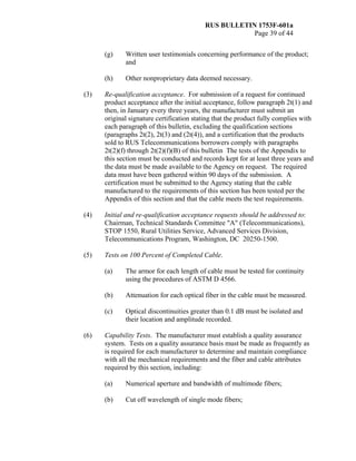 RUS BULLETIN 1753F-601a
Page 39 of 44
(g) Written user testimonials concerning performance of the product;
and
(h) Other nonproprietary data deemed necessary.
(3) Re-qualification acceptance. For submission of a request for continued
product acceptance after the initial acceptance, follow paragraph 2t(1) and
then, in January every three years, the manufacturer must submit an
original signature certification stating that the product fully complies with
each paragraph of this bulletin, excluding the qualification sections
(paragraphs 2t(2), 2t(3) and (2t(4)), and a certification that the products
sold to RUS Telecommunications borrowers comply with paragraphs
2t(2)(f) through 2t(2)(f)(B) of this bulletin The tests of the Appendix to
this section must be conducted and records kept for at least three years and
the data must be made available to the Agency on request. The required
data must have been gathered within 90 days of the submission. A
certification must be submitted to the Agency stating that the cable
manufactured to the requirements of this section has been tested per the
Appendix of this section and that the cable meets the test requirements.
(4) Initial and re-qualification acceptance requests should be addressed to:
Chairman, Technical Standards Committee "A" (Telecommunications),
STOP 1550, Rural Utilities Service, Advanced Services Division,
Telecommunications Program, Washington, DC 20250-1500.
(5) Tests on 100 Percent of Completed Cable.
(a) The armor for each length of cable must be tested for continuity
using the procedures of ASTM D 4566.
(b) Attenuation for each optical fiber in the cable must be measured.
(c) Optical discontinuities greater than 0.1 dB must be isolated and
their location and amplitude recorded.
(6) Capability Tests. The manufacturer must establish a quality assurance
system. Tests on a quality assurance basis must be made as frequently as
is required for each manufacturer to determine and maintain compliance
with all the mechanical requirements and the fiber and cable attributes
required by this section, including:
(a) Numerical aperture and bandwidth of multimode fibers;
(b) Cut off wavelength of single mode fibers;
 