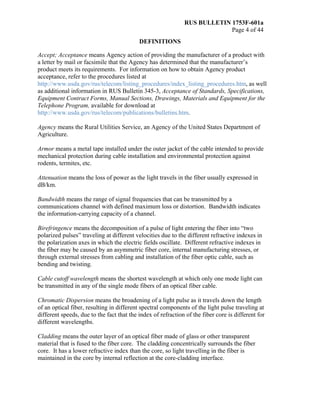 RUS BULLETIN 1753F-601a
Page 4 of 44
DEFINITIONS
Accept; Acceptance means Agency action of providing the manufacturer of a product with
a letter by mail or facsimile that the Agency has determined that the manufacturer’s
product meets its requirements. For information on how to obtain Agency product
acceptance, refer to the procedures listed at
http://www.usda.gov/rus/telecom/listing_procedures/index_listing_procedures.htm, as well
as additional information in RUS Bulletin 345-3, Acceptance of Standards, Specifications,
Equipment Contract Forms, Manual Sections, Drawings, Materials and Equipment for the
Telephone Program, available for download at
http://www.usda.gov/rus/telecom/publications/bulletins.htm.
Agency means the Rural Utilities Service, an Agency of the United States Department of
Agriculture.
Armor means a metal tape installed under the outer jacket of the cable intended to provide
mechanical protection during cable installation and environmental protection against
rodents, termites, etc.
Attenuation means the loss of power as the light travels in the fiber usually expressed in
dB/km.
Bandwidth means the range of signal frequencies that can be transmitted by a
communications channel with defined maximum loss or distortion. Bandwidth indicates
the information-carrying capacity of a channel.
Birefringence means the decomposition of a pulse of light entering the fiber into “two
polarized pulses” traveling at different velocities due to the different refractive indexes in
the polarization axes in which the electric fields oscillate. Different refractive indexes in
the fiber may be caused by an asymmetric fiber core, internal manufacturing stresses, or
through external stresses from cabling and installation of the fiber optic cable, such as
bending and twisting.
Cable cutoff wavelength means the shortest wavelength at which only one mode light can
be transmitted in any of the single mode fibers of an optical fiber cable.
Chromatic Dispersion means the broadening of a light pulse as it travels down the length
of an optical fiber, resulting in different spectral components of the light pulse traveling at
different speeds, due to the fact that the index of refraction of the fiber core is different for
different wavelengths.
Cladding means the outer layer of an optical fiber made of glass or other transparent
material that is fused to the fiber core. The cladding concentrically surrounds the fiber
core. It has a lower refractive index than the core, so light travelling in the fiber is
maintained in the core by internal reflection at the core-cladding interface.
 