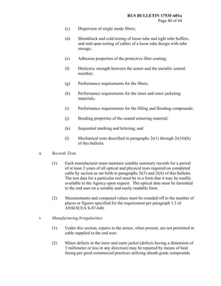 RUS BULLETIN 1753F-601a
Page 40 of 44
(c) Dispersion of single mode fibers;
(d) Shrinkback and cold testing of loose tube and tight tube buffers,
and mid-span testing of cables of a loose tube design with tube
storage;
(e) Adhesion properties of the protective fiber coating;
(f) Dielectric strength between the armor and the metallic central
member;
(g) Performance requirements for the fibers;
(h) Performance requirements for the inner and outer jacketing
materials;
(i) Performance requirements for the filling and flooding compounds;
(j) Bonding properties of the coated armoring material;
(k) Sequential marking and lettering; and
(l) Mechanical tests described in paragraphs 2r(1) through 2r(16)(b)
of this bulletin.
u Records Tests
(1) Each manufacturer must maintain suitable summary records for a period
of at least 3 years of all optical and physical tests required on completed
cable by section as set forth in paragraphs 2t(5) and 2t(6) of this bulletin.
The test data for a particular reel must be in a form that it may be readily
available to the Agency upon request. The optical data must be furnished
to the end user on a suitable and easily readable form.
(2) Measurements and computed values must be rounded off to the number of
places or figures specified for the requirement per paragraph 1.3 of
ANSI/ICEA S-87-640.
v Manufacturing Irregularities
(1) Under this section, repairs to the armor, when present, are not permitted in
cable supplied to the end user.
(2) Minor defects in the inner and outer jacket (defects having a dimension of
3 millimeter or less in any direction) may be repaired by means of heat
fusing per good commercial practices utilizing sheath grade compounds.
 