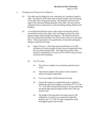 RUS BULLETIN 1753F-601a
Page 41 of 44
w Packaging and Preparation for Shipment
(1) The cable must be shipped on reels containing one continuous length of
cable. The diameter of the drum must be large enough to prevent damage
to the cable from reeling and unreeling. The diameter must be at least
equal to the minimum bending diameter of the cable. The reels must be
substantial and so constructed as to prevent damage during shipment and
handling.
(2) A circumferential thermal wrap or other means of protection must be
secured between the outer edges of the reel flange to protect the cable
against damage during storage and shipment. The thermal wrap must
meet the requirements included in the Thermal Reel Wrap Test, described
below. This test procedure is for qualification of initial and subsequent
changes in thermal reel wraps.
(a) Sample Selection. All testing must be performed on two 450
millimeter (18 inches) lengths of cable removed sequentially from
the same fiber jacketed cable. This cable must not have been
exposed to temperatures in excess of 38°C (100°F) since its initial
cool down after sheathing.
(b) Test Procedure:
(1) Place the two samples on an insulating material such as
wood.
(2) Tape thermocouples to the jackets of each sample to
measure the jacket temperature.
(3) Cover one sample with the thermal reel wrap.
(4) Expose the samples to a radiant heat source capable of
heating the uncovered sample to a minimum of 71°C (160
°F). A GE 600 watt photoflood lamp or an equivalent lamp
having the light spectrum approximately that of the sun
must be used.
(5) The height of the lamp above the jacket must be 380
millimeters (15 inches) or an equivalent height that
produces the 71°C (160 °F) jacket temperature on the
unwrapped sample must be used.
 