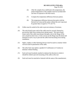 RUS BULLETIN 1753F-601a
Page 42 of 44
(6) After the samples have stabilized at the temperature, the
jacket temperatures of the samples must be recorded after
one hour of exposure to the heat source.
(7) Compute the temperature difference between jackets.
(8) The temperature difference between the jacket with the
thermal reel wrap and the jacket without the reel wrap must
be greater than or equal to 17°C (63 °F).
(3) Cables must be sealed at the ends to prevent entrance of moisture.
(4) The end-of-pull (outer end) of the cable must be securely fastened to
prevent the cable from coming loose during transit. The start-of-pull
(inner end) of the cable must project through a slot in the flange of the
reel, around an inner riser, or into a recess on the flange near the drum and
fastened in such a way to prevent the cable from becoming loose during
installation.
(5) Spikes, staples or other fastening devices must be used in a manner which
will not result in penetration of the cable.
(6) The arbor hole must admit a spindle 63.5 millimeters (2.5 inches) in
diameter without binding.
(7) Each reel must be plainly marked to indicate the direction in which it
should be rolled to prevent loosening of the cable on the reel.
(8) Each reel must be stenciled or lettered with the name of the manufacturer.
 