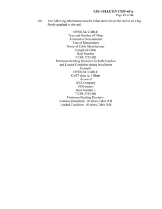 RUS BULLETIN 1753F-601a
Page 43 of 44
(9) The following information must be either stenciled on the reel or on a tag
firmly attached to the reel:
OPTICAL CABLE
Type and Number of Fibers
Armored or Non-armored
Year of Manufacture
Name of Cable Manufacturer
Length of Cable
Reel Number
7 CFR 1755.902
Minimum Bending Diameter for both Residual
and Loaded Condition during installation
Example:
OPTICAL CABLE
G.657 class A, 4 fibers
Armored
XYZ Company
1050 meters
Reel Number 3
7 CFR 1755.902
Minimum Bending Diameter:
Residual (Installed): 20 times Cable O.D
Loaded Condition: 40 times Cable O.D
 