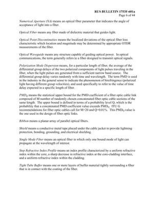 RUS BULLETIN 1753F-601a
Page 6 of 44
Numerical Aperture (NA) means an optical fiber parameter that indicates the angle of
acceptance of light into a fiber.
Optical Fiber means any fiber made of dielectric material that guides light.
Optical Point Discontinuities means the localized deviations of the optical fiber loss
characteristic which location and magnitude may be determined by appropriate OTDR
measurements of the fiber.
Optical Waveguide means any structure capable of guiding optical power. In optical
communications, the term generally refers to a fiber designed to transmit optical signals.
Polarization Mode Dispersion means, for a particular length of fiber, the average of the
differential group delays of the two polarized components of light pulses traveling in the
fiber, when the light pulses are generated from a sufficient narrow band source. The
differential group delay varies randomly with time and wavelength. The term PMD is used
in the industry in the general sense to indicate the phenomenon of birefringence (polarized
light having different group velocities), and used specifically to refer to the value of time
delay expected in a specific length of fiber.
PMDQ means the statistical upper bound for the PMD coefficient of a fiber optic cable link
composed of M number of randomly chosen concatenated fiber optic cable sections of the
same length. The upper bound is defined in terms of a probability level Q, which is the
probability that a concatenated PMD coefficient value exceeds PMDQ. ITU G
recommendations for fiber optic cables call for M=20 and Q=0.01%. This PMDQ value is
the one used in the design of fiber optic links.
Ribbon means a planar array of parallel optical fibers.
Shield means a conductive metal tape placed under the cable jacket to provide lightning
protection, bonding, grounding, and electrical shielding.
Single Mode Fiber means an optical fiber in which only one bound mode of light can
propagate at the wavelength of interest.
Step Refractive Index Profile means an index profile characterized by a uniform refractive
index within the core, a sharp decrease in refractive index at the core-cladding interface,
and a uniform refractive index within the cladding.
Tight Tube Buffer means one or more layers of buffer material tightly surrounding a fiber
that is in contact with the coating of the fiber.
 