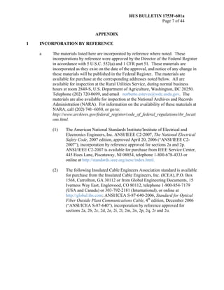 RUS BULLETIN 1753F-601a
Page 7 of 44
APPENDIX
1 INCORPORATION BY REFERENCE
a The materials listed here are incorporated by reference where noted. These
incorporations by reference were approved by the Director of the Federal Register
in accordance with 5 U.S.C. 552(a) and 1 CFR part 51. These materials are
incorporated as they exist on the date of the approval, and notice of any change in
these materials will be published in the Federal Register. The materials are
available for purchase at the corresponding addresses noted below. All are
available for inspection at the Rural Utilities Service, during normal business
hours at room 2849-S, U.S. Department of Agriculture, Washington, DC 20250.
Telephone (202) 720-0699, and email norberto.esteves@wdc.usda.gov. The
materials are also available for inspection at the National Archives and Records
Administration (NARA). For information on the availability of these materials at
NARA, call (202) 741–6030, or go to:
http://www.archives.gov/federal_register/code_of_federal_regulations/ibr_locati
ons.html.
(1) The American National Standards Institute/Institute of Electrical and
Electronics Engineers, Inc. ANSI/IEEE C2-2007, The National Electrical
Safety Code, 2007 edition, approved April 20, 2006 (“ANSI/IEEE C2-
2007”), incorporation by reference approved for sections 2a and 2p.
ANSI/IEEE C2-2007 is available for purchase from IEEE Service Center,
445 Hoes Lane, Piscataway, NJ 08854, telephone 1-800-678-4333 or
online at http://standards.ieee.org/nesc/index.html.
(2) The following Insulated Cable Engineers Association standard is available
for purchase from the Insulated Cable Engineers, Inc. (ICEA), P.O. Box
1568, Carrollton, GA 30112 or from Global Engineering Documents, 15
Iverness Way East, Englewood, CO 80112, telephone 1-800-854-7179
(USA and Canada) or 303-792-2181 (International), or online at
http://global.ihs.com: ANSI/ICEA S-87-640-2006, Standard for Optical
Fiber Outside Plant Communications Cable, 4th
edition, December 2006
(“ANSI/ICEA S-87-640”), incorporation by reference approved for
sections 2a, 2b, 2c, 2d, 2e, 2i, 2l, 2m, 2n, 2p, 2q, 2r and 2u.
 