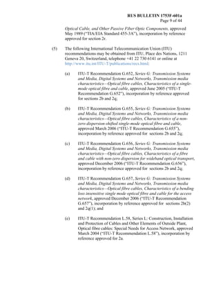 RUS BULLETIN 1753F-601a
Page 9 of 44
Optical Cable, and Other Passive Fiber Optic Components, approved
May 1989 (“TIA/EIA Standard 455-3A”), incorporation by reference
approved for section 2r.
(5) The following International Telecommunication Union (ITU)
recommendations may be obtained from ITU, Place des Nations, 1211
Geneva 20, Switzerland, telephone +41 22 730 6141 or online at
http://www.itu.int/ITU-T/publications/recs.html:
(a) ITU-T Recommendation G.652, Series G: Transmission Systems
and Media, Digital Systems and Networks, Transmission media
characteristics—Optical fibre cables, Characteristics of a single-
mode optical fibre and cable, approved June 2005 (“ITU-T
Recommendation G.652”), incorporation by reference approved
for sections 2b and 2q;
(b) ITU-T Recommendation G.655, Series G: Transmission Systems
and Media, Digital Systems and Networks, Transmission media
characteristics—Optical fibre cables, Characteristics of a non-
zero dispersion-shifted single-mode optical fibre and cable,
approved March 2006 (“ITU-T Recommendation G.655”),
incorporation by reference approved for sections 2b and 2q;
(c) ITU-T Recommendation G.656, Series G: Transmission Systems
and Media, Digital Systems and Networks, Transmission media
characteristics—Optical fibre cables, Characteristics of a fibre
and cable with non-zero dispersion for wideband optical transport,
approved December 2006 (“ITU-T Recommendation G.656”),
incorporation by reference approved for sections 2b and 2q;
(d) ITU-T Recommendation G.657, Series G: Transmission Systems
and Media, Digital Systems and Networks, Transmission media
characteristics—Optical fibre cables, Characteristics of a bending
loss insensitive single mode optical fibre and cable for the access
network, approved December 2006 (“ITU-T Recommendation
G.657”), incorporation by reference approved for sections 2b(2)
and 2q(1); and
(e) ITU-T Recommendation L.58, Series L: Construction, Installation
and Protection of Cables and Other Elements of Outside Plant,
Optical fibre cables: Special Needs for Access Network, approved
March 2004 (“ITU-T Recommendation L.58”), incorporation by
reference approved for 2a.
 
