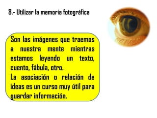 8.- Utilizar la memoria fotográfica
Son las imágenes que traemos
a nuestra mente mientras
estamos leyendo un texto,
cuento, fábula, otro.
La asociación o relación de
ideas es un curso muy útil para
guardar información.
 