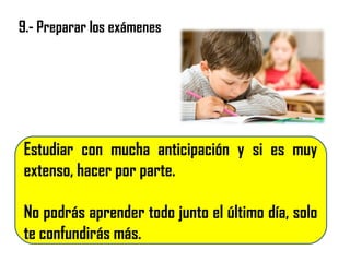 9.- Preparar los exámenes
Estudiar con mucha anticipación y si es muy
extenso, hacer por parte.
No podrás aprender todo junto el último día, solo
te confundirás más.
 