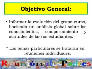 Objetivo General:
• Informar la evolución del grupo-curso,
haciendo un análisis global sobre los
conocimientos, comportamiento y
actitudes de las/os estudiantes.
* Los temas particulares se tratarán en
reuniones individuales.
 