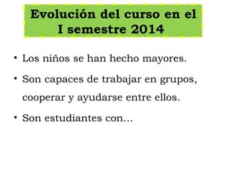 Evolución del curso en el
I semestre 2014
• Los niños se han hecho mayores.
• Son capaces de trabajar en grupos,
cooperar y ayudarse entre ellos.
• Son estudiantes con…
 