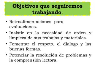 Objetivos que seguiremos
trabajando:
• Retroalimentaciones para
evaluaciones.
• Insistir en la necesidad de orden y
limpieza de sus trabajos y materiales.
• Fomentar el respeto, el dialogo y las
buenas formas.
• Potenciar la resolución de problemas y
la comprensión lectora.
 