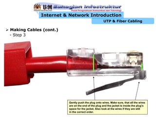 Internet & Network Introduction
                                                   UTP & Fiber Cabling

Making Cables (cont.)
- Step 3




                        Gently push the plug onto wires. Make sure, that all the wires
                        are on the end of the plug and the jacket is inside the plug’s
                        space for the jacket. Also look at the wires if they are still
                        in the correct order.
 