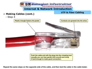 Internet & Network Introduction
                                                                             UTP & Fiber Cabling
  Making Cables (cont.)
  - Step 4
             Plastic triangle fastens the jacket                             Contacts are gnawed into the wires




                                    Push the cable end with the plug into the crimpling tool
                                    (usually you can hear gentle click sound) and crimp
                                    it hard enough to make good connection.




Repeat the same steps on the opposite side of the cable, and then test the cable in the cable tester.
 