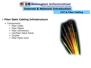 Internet & Network Introduction
                                         UTP & Fiber Cabling


Fiber Optic Cabling Infrastructure
• Components:
     Fiber Cable
     Fiber Pigtail
     Fiber Connectors
     LIU/Fiber Patch Panel
     Coupler
     Fiber Patch Cord
 