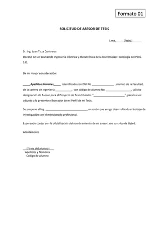 Formato 01<br />SOLICITUD DE ASESOR DE TESIS<br />Lima, _____(fecha)______<br />Sr. Ing. Juan Tisza Contreras<br />Decano de la Facultad de Ingeniería Eléctrica y Mecatrónica de la Universidad Tecnología del Perú.<br />S.D.<br />De mi mayor consideración:<br />_____Apellidos Nombres_____  identificado con DNI No _______________ , alumno de la Facultad, de la carrera de Ingeniería ___________,  con código de alumno No. _________________, solicito designación de Asesor para el Proyecto de Tesis titulado: “_____________________”, para lo cual adjunto a la presente el borrador de mi Perfil de mi Tesis.<br />Se propone al Ing. ____________________________, en razón que vengo desarrollando el trabajo de investigación con el mencionado profesional.<br />Esperando contar con la oficialización del nombramiento de mi asesor, me suscribo de Usted.<br />Atentamente<br />_   (Firma del alumno)___<br />   Apellidos y Nombres<br />     Código de Alumno<br />