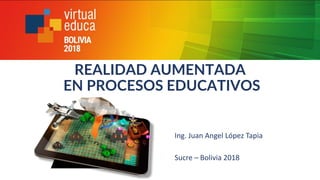 REALIDAD AUMENTADA
EN PROCESOS EDUCATIVOS
Ing. Juan Angel López Tapia
Sucre – Bolivia 2018
 