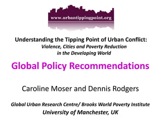 Understanding the Tipping Point of Urban Conflict: Violence, Cities and Poverty Reduction in the Developing World 
Global Policy Recommendations 
Caroline Moser and Dennis Rodgers 
Global Urban Research Centre/ Brooks World Poverty Institute 
University of Manchester, UK  