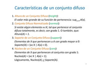 Características de un conjunto difuso
12
1. Altura de un Conjunto Difuso (height):
El valor más grande de su función de pertenencia: supx∈X A(x).
2. Conjunto Difuso Normalizado (normal):
Si existe algún elemento x∈X, tal que pertenece al conjunto
difuso totalmente, es decir, con grado 1. O también, que:
Altura(A) = 1.
3. Soporte de un Conjunto Difuso (support):
Elementos de X que pertenecen a A con grado mayor a 0:
Soporte(A) = {x∈X | A(x) > 0}.
4. Núcleo de un Conjunto Difuso (core):
Elementos de X que pertenecen al conjunto con grado 1:
Nucleo(A) = {x∈X | A(x) = 1}.
Lógicamente, Nucleo(A) ⊆ Soporte(A).
 