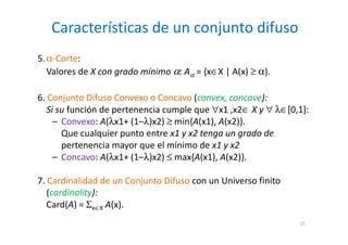 Características de un conjunto difuso
13
5.α-Corte:
Valores de X con grado mínimo α: Aα = {x∈X | A(x) ≥ α}.
6. Conjunto Difuso Convexo o Concavo (convex, concave):
Si su función de pertenencia cumple que ∀x1 ,x2∈ X y ∀ λ∈[0,1]:
– Convexo: A(λx1+ (1–λ)x2) ≥ min{A(x1), A(x2)}.
Que cualquier punto entre x1 y x2 tenga un grado de
pertenencia mayor que el mínimo de x1 y x2
– Concavo: A(λx1+ (1–λ)x2) ≤ max{A(x1), A(x2)}.
7. Cardinalidad de un Conjunto Difuso con un Universo finito
(cardinality):
Card(A) = Σx∈X A(x).
 