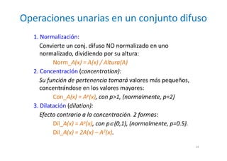 Operaciones unarias en un conjunto difuso
14
1. Normalización:
Convierte un conj. difuso NO normalizado en uno
normalizado, dividiendo por su altura:
Norm_A(x) = A(x) / Altura(A)
2. Concentración (concentration):
Su función de pertenencia tomará valores más pequeños,
concentrándose en los valores mayores:
Con_A(x) = Ap(x), con p>1, (normalmente, p=2)
3. Dilatación (dilation):
Efecto contrario a la concentración. 2 formas:
Dil_A(x) = Ap(x), con p∈(0,1), (normalmente, p=0.5).
Dil_A(x) = 2A(x) – A2(x).
 