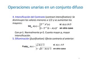 Operaciones unarias en un conjunto difuso
15
4. Intensificación del Contraste (contrast intensification): Se
disminuyen los valores menores a 1/2 y se aumentan los
mayores:
Con p>1. Normalmente p=2. Cuanto mayor p, mayor
intensificación.
5. Difuminación (fuzzification): Efecto contrario al anterior:
 