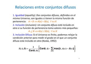 Relaciones entre conjuntos difusos
16
1. Igualdad (equality): Dos conjuntos difusos, definidos en el
mismo Universo, son iguales si tienen la misma función de
pertenencia: A = B ⇔ A(x) = B(x), ∀ x∈X
2. Inclusión (inclusion): Un conjunto difuso está incluido en
otro si su función de pertenencia toma valores más pequeños:
A ⊆ B ⇔ A(x) ≤ B(x), ∀ x∈X
3. Inclusión Difusa: Si el Universo es finito, podemos relajar la
condición anterior para medir el grado en el que un conjunto
difuso está incluido en otro (Kosko, 1992):
 