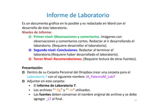 Informe de Laboratorio
Es un documento gráfico en lo posible y es redactado en Word con el
desarrollo de éste laboratorio.
Niveles de Informe:
Primer nivel: Observaciones y comentarios. Imágenes con
observaciones y comentarios cortos. Redactar al ir desarrollando el
laboratorio. (Requiere desarrollar el laboratorio).
Segundo nivel: Conclusiones. Redactar al terminar el
laboratorio.(Requiere haber desarrollado el laboratorio).
Tercer Nivel: Recomendaciones. (Requiere lectura de otras fuentes).
Presentación:
Dentro de su Carpeta Personal del Dropbox crear una carpeta para el
Laboratorio 7 con el siguiente nombre: IA_PaternoM_Lab7
Adjuntar en esta carpeta:
El Informe de Laboratorio 7.
Los archivos “*.fig” y “*.m” utilizados.
Las fuentes deben conservar el nombre original de archivo y se debe
agregar _L7 al final. 19
 