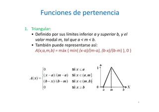 Funciones de pertenencia
4
1. Triangular:
• Definido por sus límites inferior a y superior b, y el
valor modal m, tal que a < m < b.
• También puede representarse así:
A(x;a,m,b) = máx { mín{ (x-a)/(m-a), (b-x)/(b-m) }, 0 }
 