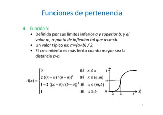 Funciones de pertenencia
7
4. Función S:
• Definida por sus límites inferior a y superior b, y el
valor m, o punto de inflexión tal que a<m<b.
• Un valor típico es: m=(a+b) / 2.
• El crecimiento es más lento cuanto mayor sea la
distancia a-b.
 