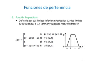 Funciones de pertenencia
9
6. Función Trapezoidal:
• Definida por sus límites inferior a y superior d, y los límites
de su soporte, b y c, inferior y superior respectivamente.
 