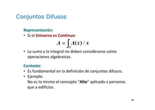 14
Conjuntos Difusos
Representación:
• Si el Universo es Continuo:
• La suma y la integral no deben considerarse como
operaciones algebraicas.
Contexto:
• Es fundamental en la definición de conjuntos difusos.
• Ejemplo:
No es lo mismo el concepto “Alto” aplicado a personas
que a edificios.
 