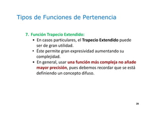 29
Tipos de Funciones de Pertenencia
7. Función Trapecio Extendido:
• En casos particulares, el Trapecio Extendido puede
ser de gran utilidad.
• Éste permite gran expresividad aumentando su
complejidad.
• En general, usar una función más compleja no añade
mayor precisión, pues debemos recordar que se está
definiendo un concepto difuso.
 