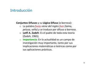 3
Introducción
Conjuntos Difusos y su Lógica Difusa (o borrosa):
o La palabra fuzzy viene del ingles fuzz (tamo,
pelusa, vello) y se traduce por difuso o borroso.
o Lotfi A. Zadeh: Es el padre de toda esta teoría
(Zadeh, 1965).
o Importancia: En la actualidad es un campo de
investigación muy importante, tanto por sus
implicaciones matemáticas o teóricas como por
sus aplicaciones prácticas.
 