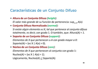 30
Características de un Conjunto Difuso
• Altura de un Conjunto Difuso (height):
El valor más grande de su función de pertenencia: supx∈X A(x).
• Conjunto Difuso Normalizado (normal):
Si existe algún elemento x∈X, tal que pertenece al conjunto difuso
totalmente, es decir, con grado 1. O también, que: Altura(A) = 1.
• Soporte de un Conjunto Difuso (support):
Elementos de X que pertenecen a A con grado mayor a 0:
Soporte(A) = {x∈X | A(x) > 0}.
• Núcleo de un Conjunto Difuso (core):
Elementos de X que pertenecen al conjunto con grado 1:
Nucleo(A) = {x∈X | A(x) = 1}.
Lógicamente, Nucleo(A) ⊆ Soporte(A).
 