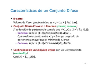 31
Características de un Conjunto Difuso
• αααα-Corte:
Valores de X con grado mínimo α: Aα = {x∈X | A(x) ≥ α}.
• Conjunto Difuso Convexo o Concavo (convex, concave):
Si su función de pertenencia cumple que ∀x1 ,x2∈ X y ∀ λ∈[0,1]:
– Convexo: A(λx1+ (1–λ)x2) ≥ min{A(x1), A(x2)}.
Que cualquier punto entre x1 y x2 tenga un grado de
pertenencia mayor que el mínimo de x1 y x2
– Concavo: A(λx1+ (1–λ)x2) ≤ max{A(x1), A(x2)}.
• Cardinalidad de un Conjunto Difuso con un Universo finito
(cardinality):
Card(A) = Σx∈X A(x).
 