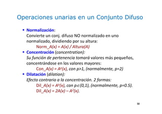 32
Operaciones unarias en un Conjunto Difuso
Normalización:
Convierte un conj. difuso NO normalizado en uno
normalizado, dividiendo por su altura:
Norm_A(x) = A(x) / Altura(A)
Concentración (concentration):
Su función de pertenencia tomará valores más pequeños,
concentrándose en los valores mayores:
Con_A(x) = Ap(x), con p>1, (normalmente, p=2)
Dilatación (dilation):
Efecto contrario a la concentración. 2 formas:
Dil_A(x) = Ap(x), con p∈(0,1), (normalmente, p=0.5).
Dil_A(x) = 2A(x) – A2(x).
 