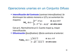 33
Operaciones unarias en un Conjunto Difuso
Intensificación del Contraste (contrast intensification): Se
disminuyen los valores menores a 1/2 y se aumentan los
mayores:
Con p>1. Normalmente p=2. Cuanto mayor p, mayor
intensificación.
Difuminación (fuzzification): Efecto contrario al anterior:
 
